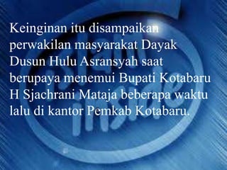 Keinginan itu disampaikan
perwakilan masyarakat Dayak
Dusun Hulu Asransyah saat
berupaya menemui Bupati Kotabaru
H Sjachrani Mataja beberapa waktu
lalu di kantor Pemkab Kotabaru.

 