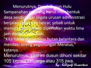 Menurutnya, Dayak Dusun Hulu
Sampanahan memang harus membentuk
desa sendiri agar segala urusan administrasi
berjalan cepat dan lancar, sebab untuk
menuju Desa Limbur diperlukan waktu lima
jam dengan jalan kaki.
"Kita harus menerobos hutan belantara dan
mendaki lereng pegunungan Meratus,"
katanya.
Menurutnya, saat ini dusun dihuni sekitar
105 kepala keluarga atau 315 jiwa.

 
