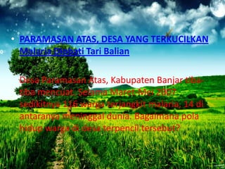 • PARAMASAN ATAS, DESA YANG TERKUCILKAN
Malaria Diobati Tari Balian
Desa Paramasan Atas, Kabupaten Banjar tibatiba mencuat. Selama Maret-Mei 2007
sedikitnya 116 warga terjangkit malaria, 14 di
antaranya meninggal dunia. Bagaimana pola
hidup warga di desa terpencil tersebut?

 