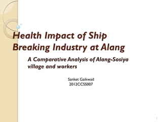 Health Impact of Ship
Breaking Industry at Alang
A Comparative Analysis of Alang-Sosiya
village and workers
1
Sanket Gaikwad
2012CCSS007
 