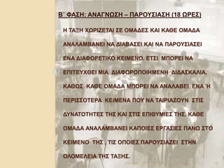 Η ΤΑΞΗ ΧΩΡΙΖΕΤΑΙ ΣΕ ΟΜΑΔΕΣ ΚΑΙ ΚΑΘΕ ΟΜΑΔΑ
ΑΝΑΛΑΜΒΑΝΕΙ ΝΑ ΔΙΑΒΑΣΕΙ ΚΑΙ ΝΑ ΠΑΡΟΥΣΙΑΣΕΙ
ΕΝΑ ΔΙΑΦΟΡΕΤΙΚΟ ΚΕΙΜΕΝΟ. ΕΤΣΙ ΜΠΟΡΕΙ ΝΑ
ΕΠΙΤΕΥΧΘΕΙ ΜΙΑ ΔΙΑΦΟΡΟΠΟΙΗΜΕΝΗ ΔΙΔΑΣΚΑΛΙΑ,
ΚΑΘΩΣ ΚΑΘΕ ΟΜΑΔΑ ΜΠΟΡΕΙ ΝΑ ΑΝΑΛΑΒΕΙ ΕΝΑ Ή
ΠΕΡΙΣΣΟΤΕΡΑ ΚΕΙΜΕΝΑ ΠΟΥ ΝΑ ΤΑΙΡΙΑΖΟΥΝ ΣΤΙΣ
ΔΥΝΑΤΟΤΗΤΕΣ ΤΗΣ ΚΑΙ ΣΤΙΣ ΕΠΙΘΥΜΙΕΣ ΤΗΣ. ΚΑΘΕ
ΟΜΑΔΑ ΑΝΑΛΑΜΒΑΝΕΙ ΚΑΠΟΙΕΣ ΕΡΓΑΣΙΕΣ ΠΑΝΩ ΣΤΟ
ΚΕΙΜΕΝΟ ΤΗΣ , ΤΙΣ ΟΠΟΙΕΣ ΠΑΡΟΥΣΙΑΖΕΙ ΣΤΗΝ
ΟΛΟΜΕΛΕΙΑ ΤΗΣ ΤΑΞΗΣ.
Β΄ ΦΑΣΗ: ΑΝΑΓΝΩΣΗ – ΠΑΡΟΥΣΙΑΣΗ (18 ΩΡΕΣ)
2/6/2014 13ΤΣΑΠΡΑ ΚΩΝΣΤΑΝΤΙΑ, ΠΕ02
 
