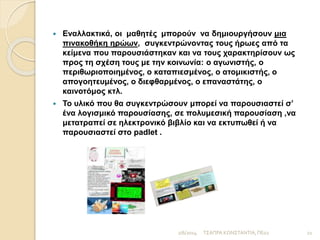 Γ΄ ΦΑΣΗ: ΜΕΤΑ ΤΗΝ ΑΝΑΓΝΩΣΗ (4 ΩΡΕΣ)
 Οι μαθητές παράγουν το δικό τους λόγο γύρω από το
γενικότερο θέμα της διδακτικής ενότητας, την οποία
επεξεργάστηκαν.
 Ο σκοπός της φάσης αυτής είναι να διαπιστώσουν
διδάσκοντες και διδασκόμενοι τι καινούριο έμαθαν οι μαθητές,
ποιες αντιλήψεις σχημάτισαν και τι συναισθήματα ένιωσαν.
 Οι μαθητές σε συνεργασία με τον/την εκπαιδευτικό έχουν τη
δυνατότητα να επιλέξουν ένα κοινωνικό θέμα (παιδική
εκμετάλλευση, καταπίεση γυναικών, κοινωνικοί αγώνες,
καταπάτηση πολιτικών δικαιωμάτων , μετανάστευση και
προσφυγιά, πόλεμος ( αίτια και συνέπειες) , φτώχεια….) και για
αυτό το κοινωνικό θέμα θα γράψουν ένα πεζό, ποιητικό ή να
δημιουργήσουν μια ψηφιακή αφίσα ή ένα graffiti σχετικό με το
θέμα που επέλεξαν. (Ενδείκνυται η σύνδεση με το μάθημα της
Ιστορίας και της Κοινωνικής και Πολιτικής Αγωγής).
2/6/2014 21ΤΣΑΠΡΑ ΚΩΝΣΤΑΝΤΙΑ, ΠΕ02
 