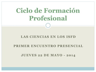 LAS CIENCIAS EN LOS ISFD
PRIMER ENCUENTRO PRESENCIAL
JUEVES 22 DE MAYO - 2014
Ciclo de Formación
Profesional
 