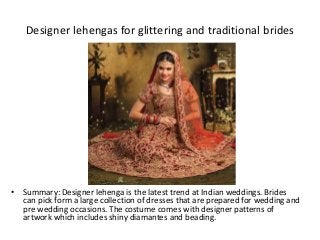 Designer lehengas for glittering and traditional brides
• Summary: Designer lehenga is the latest trend at Indian weddings. Brides
can pick form a large collection of dresses that are prepared for wedding and
pre wedding occasions. The costume comes with designer patterns of
artwork which includes shiny diamantes and beading.
 