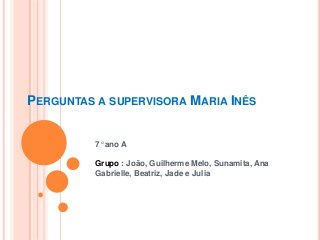 PERGUNTAS A SUPERVISORA MARIA INÊS 
7° ano A 
Grupo : João, Guilherme Melo, Sunamita, Ana 
Gabrielle, Beatriz, Jade e Julia 
 