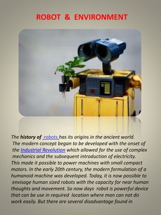 ROBOT & ENVIRONMENT 
The history of robots has its origins in the ancient world. 
The modern concept began to be developed with the onset of 
the Industrial Revolution which allowed for the use of complex 
mechanics and the subsequent introduction of electricity. 
This made it possible to power machines with small compact 
motors. In the early 20th century, the modern formulation of a 
humanoid machine was developed. Today, it is now possible to 
envisage human sized robots with the capacity for near human 
thoughts and movement. So now days robot is powerful device 
that can be use in required location where man can not do 
work easily. But there are several disadvantage found in 
 