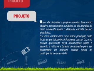 PROJETO 
Além da diversão, o projeto também teve como 
objetivo, conscientizar o público no dia mundial do 
meio ambiente sobre o descarte correto do lixo 
eletrônico. 
O Evento contou com uma tenda principal, onde 
todos os participantes tinham que passar. Lá, uma 
equipe qualificada dava informações sobre o 
assunto e retirava a bateria do aparelho para ser 
descartada de maneira correta antes do 
participante arremessá-lo. 
ARE YOU 
KIDDING ME? 
IT’S 
ALMOST OK! 
WOW, 
GOOD! 
YOU 
HULK 
OH 
YEAH! 
PROJETO 
 