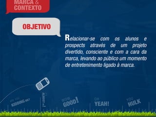 OBJETIVO 
Relacionar-se com os alunos e 
prospects através de um projeto 
divertido, consciente e com a cara da 
marca, levando ao público um momento 
de entretenimento ligado à marca. 
ARE YOU 
KIDDING ME? 
IT’S 
ALMOST OK! 
WOW, 
GOOD! 
YOU 
HULK 
OH 
YEAH! 
MARCA & 
CONTEXTO 
 