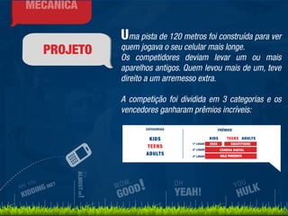 PROJETO 
Uma pista de 120 metros foi construída para ver 
quem jogava o seu celular mais longe. 
Os competidores deviam levar um ou mais 
aparelhos antigos. Quem levou mais de um, teve 
direito a um arremesso extra. 
A competição foi dividida em 3 categorias e os 
vencedores ganharam prêmios incríveis: 
ARE YOU 
KIDDING ME? 
IT’S 
ALMOST OK! 
WOW, 
GOOD! 
YOU 
HULK 
OH 
YEAH! 
MECÂNICA 
KIDS TEENS ADULTS 
 