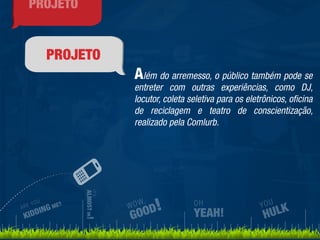 PROJETO 
Além do arremesso, o público também pode se 
entreter com outras experiências, como DJ, 
locutor, coleta seletiva para os eletrônicos, oficina 
de reciclagem e teatro de conscientização, 
realizado pela Comlurb. 
ARE YOU 
KIDDING ME? 
IT’S 
ALMOST OK! 
WOW, 
GOOD! 
YOU 
HULK 
OH 
YEAH! 
PROJETO 
 
