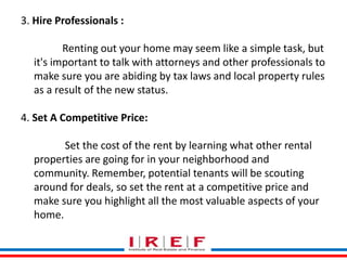 Trainings by Vidya Bhagwat 
3. Hire Professionals : 
Renting out your home may seem like a simple task, but 
it's important to talk with attorneys and other professionals to 
make sure you are abiding by tax laws and local property rules 
as a result of the new status. 
4. Set A Competitive Price: 
Set the cost of the rent by learning what other rental 
properties are going for in your neighborhood and 
community. Remember, potential tenants will be scouting 
around for deals, so set the rent at a competitive price and 
make sure you highlight all the most valuable aspects of your 
home. 
 