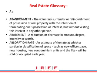 Real Estate Glossary : 
Trainings by Vidya Bhagwat 
• A : 
• ABANDONMENT - The voluntary surrender or relinquishment 
of possession of real property with the intention of 
terminating one's possession or interest, but without vesting 
this interest in any other person. 
• ABATEMENT - A reduction or decrease in amount, degree, 
intensity or worth. 
• ABSORPTION RATE - An estimate of the rate at which a 
particular classification of space - such as new office space, 
new housing, new condominium units and the like - will be 
sold or occupied each year. 
 