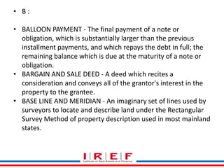 Trainings by Vidya Bhagwat 
• B : 
• BALLOON PAYMENT - The final payment of a note or 
obligation, which is substantially larger than the previous 
installment payments, and which repays the debt in full; the 
remaining balance which is due at the maturity of a note or 
obligation. 
• BARGAIN AND SALE DEED - A deed which recites a 
consideration and conveys all of the grantor's interest in the 
property to the grantee. 
• BASE LINE AND MERIDIAN - An imaginary set of lines used by 
surveyors to locate and describe land under the Rectangular 
Survey Method of property description used in most mainland 
states. 
 