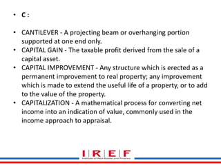 Trainings by Vidya Bhagwat 
• C : 
• CANTILEVER - A projecting beam or overhanging portion 
supported at one end only. 
• CAPITAL GAIN - The taxable profit derived from the sale of a 
capital asset. 
• CAPITAL IMPROVEMENT - Any structure which is erected as a 
permanent improvement to real property; any improvement 
which is made to extend the useful life of a property, or to add 
to the value of the property. 
• CAPITALIZATION - A mathematical process for converting net 
income into an indication of value, commonly used in the 
income approach to appraisal. 
 