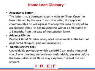 Home Loan Glossary : 
Trainings by Vidya Bhagwat 
• Acceptance Letter : 
The letter that a borrower eagerly waits to fill up. Once the 
loan is issued by the way of sanction letter, the applicant 
communicates his willingness to accept the loan by way of an 
acceptance letter. He has to send this within a time frame of 
1-3 months from the date of the sanction letter. 
• Advance EMI :A 
Pay back time! Number of equated installments in the form of 
post dated cheques, paid out in advance . 
• Administrative Fee : 
Unavoidable pay out by which bank/HFC can make money of 
you. A one time fee; generally non-refundable; payable before 
the loan is disbursed. Rates may vary from 1-2% of the loan 
amount. 
 