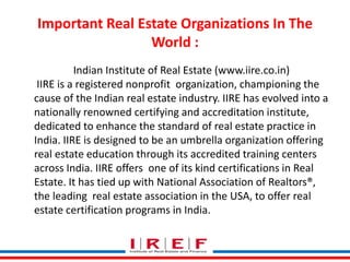 Important Real Estate Organizations In The 
World : 
Indian Institute of Real Estate (www.iire.co.in) 
IIRE is a registered nonprofit organization, championing the 
cause of the Indian real estate industry. IIRE has evolved into a 
nationally renowned certifying and accreditation institute, 
dedicated to enhance the standard of real estate practice in 
India. IIRE is designed to be an umbrella organization offering 
real estate education through its accredited training centers 
across India. IIRE offers one of its kind certifications in Real 
Estate. It has tied up with National Association of Realtors®, 
the leading real estate Trainings association by Vidya Bhagwat 
in the USA, to offer real 
estate certification programs in India. 
 
