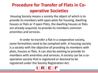 Procedure for Transfer of Flats in Co-operative 
Societies 
Housing Society means a society the object of which is to 
provide its members with open plots for housing, dwelling 
houses or flats or if open Plots, the dwelling houses or flats 
are already acquired, to provide its members common 
amenities and services. 
In order to transfer a flat in a cooperative society, 
some formalities need to be complied with. A housing society 
is a society with the objective of providing its members with 
plots, houses or flats. It can also be existing to provide its 
members with amenities Trainings and by Vidya services. Bhagwat 
A society can be a co-operative 
society that is registered or deemed to be 
registered under the Society Registration Act. 
 