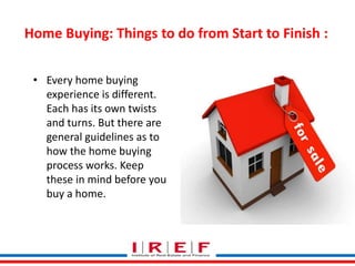 Home Buying: Things to do from Start to Finish : 
• Every home buying 
experience is different. 
Each has its own twists 
and turns. But there are 
general guidelines as to 
how the home buying 
process works. Keep 
these in mind before you 
buy a home. 
Trainings by Vidya Bhagwat 
 