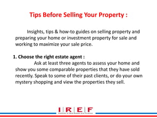 Tips Before Selling Your Property : 
Insights, tips & how-to guides on selling property and 
preparing your home or investment property for sale and 
working to maximize your sale price. 
1. Choose the right estate agent : 
Ask at least three agents to assess your home and 
show you some comparable properties that they have sold 
recently. Speak to some of their past clients, or do your own 
mystery shopping and view the properties they sell. 
Trainings by Vidya Bhagwat 
 