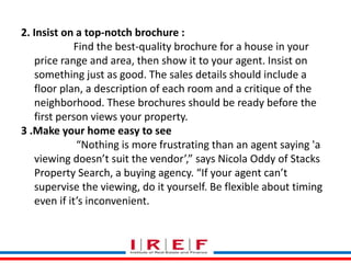 2. Insist on a top-notch brochure : 
Find the best-quality brochure for a house in your 
price range and area, then show it to your agent. Insist on 
something just as good. The sales details should include a 
floor plan, a description of each room and a critique of the 
neighborhood. These brochures should be ready before the 
first person views your property. 
3 .Make your home easy to see 
“Nothing is more frustrating than an agent saying 'a 
viewing doesn’t suit the vendor’,” says Nicola Oddy of Stacks 
Property Search, a buying agency. “If your agent can’t 
supervise the viewing, do it yourself. Be flexible about timing 
even if it’s inconvenient. 
Trainings by Vidya Bhagwat 
 