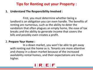 Tips for Renting out your Property : 
1. Understand The Responsibility Involved : 
First, you must determine whether being a 
landlord is an obligation you can even handle. The benefits of 
renting are numerous, such as the ability to deter the 
vandalism that often plagues an empty home, the ease of tax 
breaks and the ability to generate income that covers the 
bills and possibly even creates a profit. 
2. Prepare Your Home : 
In a down market, you won't be able to get away 
with renting out the home as is. Tenants are more attentive 
and choosy in a down market because of the increased 
Trainings by Vidya Bhagwat 
availability rental homes, and their expectations are much 
higher. 
 
