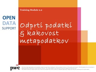 DATA
SUPPORT
OPEN
Training Module 2.2
Odprti podatki
& kakovost
metapodatkov
PwC firms help organisations and individuals create the value they’re looking for. We’re a network of firms in 158 countries with close to 180,000 people who are committed to
delivering quality in assurance, tax and advisory services. Tell us what matters to you and find out more by visiting us at www.pwc.com.
PwC refers to the PwC network and/or one or more of its member firms, each of which is a separate legal entity. Please see www.pwc.com/structure for further details.
 