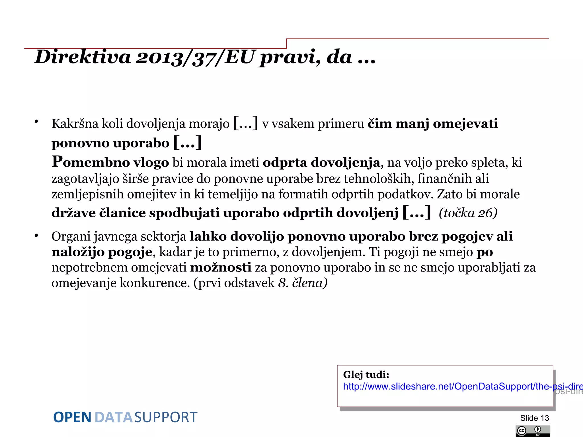 DATASUPPORTOPEN
Direktiva 2013/37/EU pravi, da ...
• Kakršna koli dovoljenja morajo […] v vsakem primeru čim manj omejevati
ponovno uporabo […]
Pomembno vlogo bi morala imeti odprta dovoljenja, na voljo preko spleta, ki
zagotavljajo širše pravice do ponovne uporabe brez tehnoloških, finančnih ali
zemljepisnih omejitev in ki temeljijo na formatih odprtih podatkov. Zato bi morale
države članice spodbujati uporabo odprtih dovoljenj […] (točka 26)
• Organi javnega sektorja lahko dovolijo ponovno uporabo brez pogojev ali
naložijo pogoje, kadar je to primerno, z dovoljenjem. Ti pogoji ne smejo po
nepotrebnem omejevati možnosti za ponovno uporabo in se ne smejo uporabljati za
omejevanje konkurence. (prvi odstavek 8. člena)
Slide 13
Glej tudi:
http://www.slideshare.net/OpenDataSupport/the-psi-dire
Glej tudi:
http://www.slideshare.net/OpenDataSupport/the-psi-dire
 