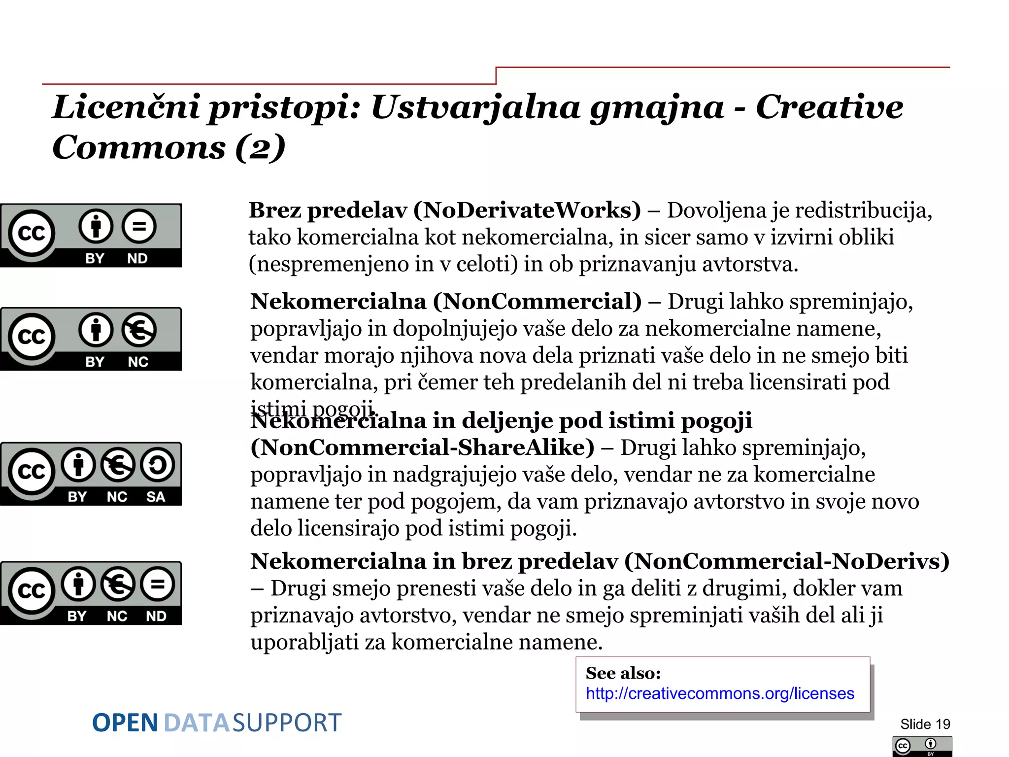 DATASUPPORTOPEN
Licenčni pristopi: Ustvarjalna gmajna - Creative
Commons (2)
Slide 19
Nekomercialna in deljenje pod istimi pogoji
(NonCommercial-ShareAlike) – Drugi lahko spreminjajo,
popravljajo in nadgrajujejo vaše delo, vendar ne za komercialne
namene ter pod pogojem, da vam priznavajo avtorstvo in svoje novo
delo licensirajo pod istimi pogoji.
Brez predelav (NoDerivateWorks) – Dovoljena je redistribucija,
tako komercialna kot nekomercialna, in sicer samo v izvirni obliki
(nespremenjeno in v celoti) in ob priznavanju avtorstva.
Nekomercialna (NonCommercial) – Drugi lahko spreminjajo,
popravljajo in dopolnjujejo vaše delo za nekomercialne namene,
vendar morajo njihova nova dela priznati vaše delo in ne smejo biti
komercialna, pri čemer teh predelanih del ni treba licensirati pod
istimi pogoji.
Nekomercialna in brez predelav (NonCommercial-NoDerivs)
– Drugi smejo prenesti vaše delo in ga deliti z drugimi, dokler vam
priznavajo avtorstvo, vendar ne smejo spreminjati vaših del ali ji
uporabljati za komercialne namene.
See also:
http://creativecommons.org/licenses/
See also:
http://creativecommons.org/licenses/
 