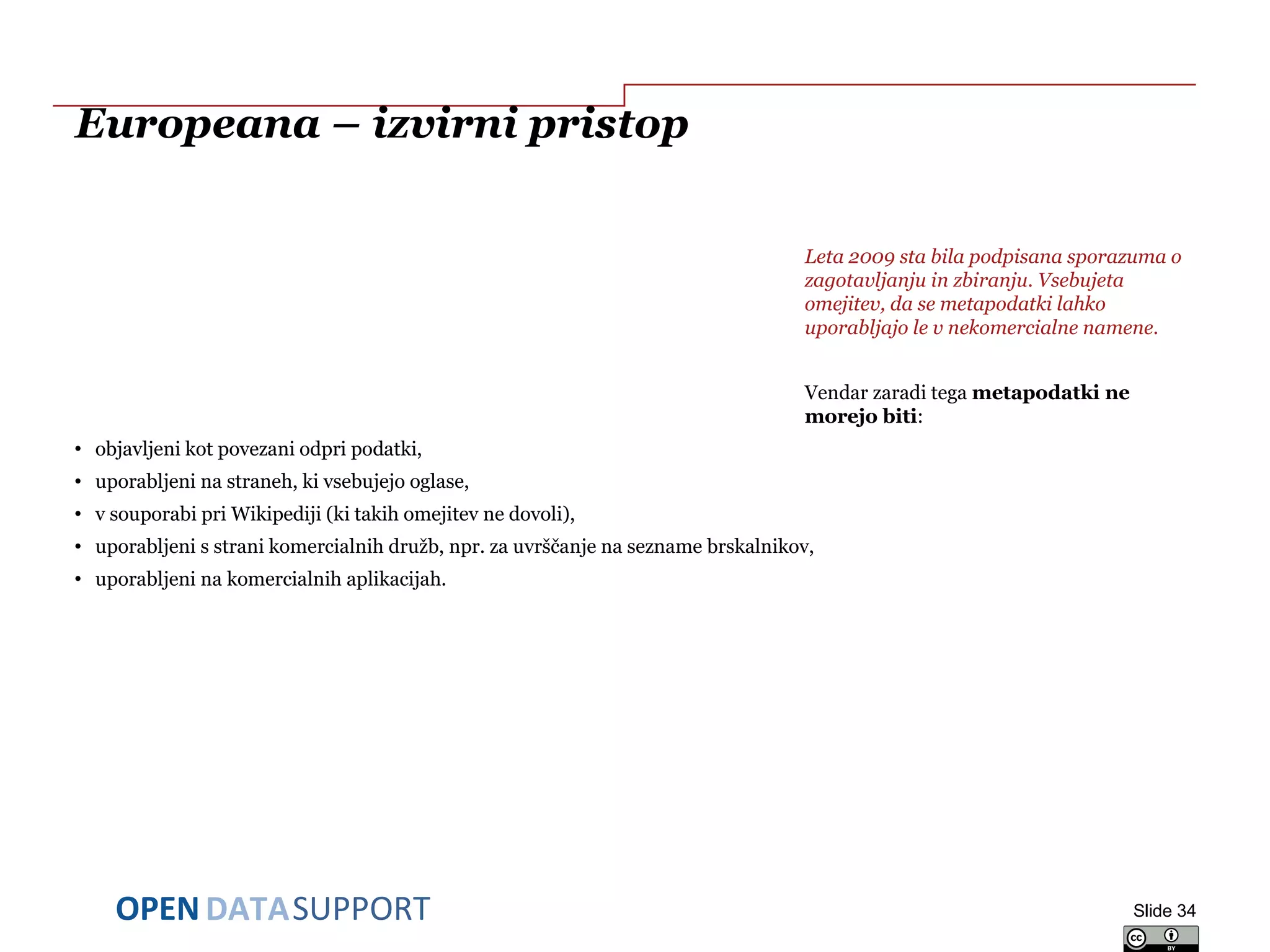 DATASUPPORTOPEN
Europeana – izvirni pristop
Leta 2009 sta bila podpisana sporazuma o
zagotavljanju in zbiranju. Vsebujeta
omejitev, da se metapodatki lahko
uporabljajo le v nekomercialne namene.
Vendar zaradi tega metapodatki ne
morejo biti:
• objavljeni kot povezani odpri podatki,
• uporabljeni na straneh, ki vsebujejo oglase,
• v souporabi pri Wikipediji (ki takih omejitev ne dovoli),
• uporabljeni s strani komercialnih družb, npr. za uvrščanje na sezname brskalnikov,
• uporabljeni na komercialnih aplikacijah.
Slide 34
 