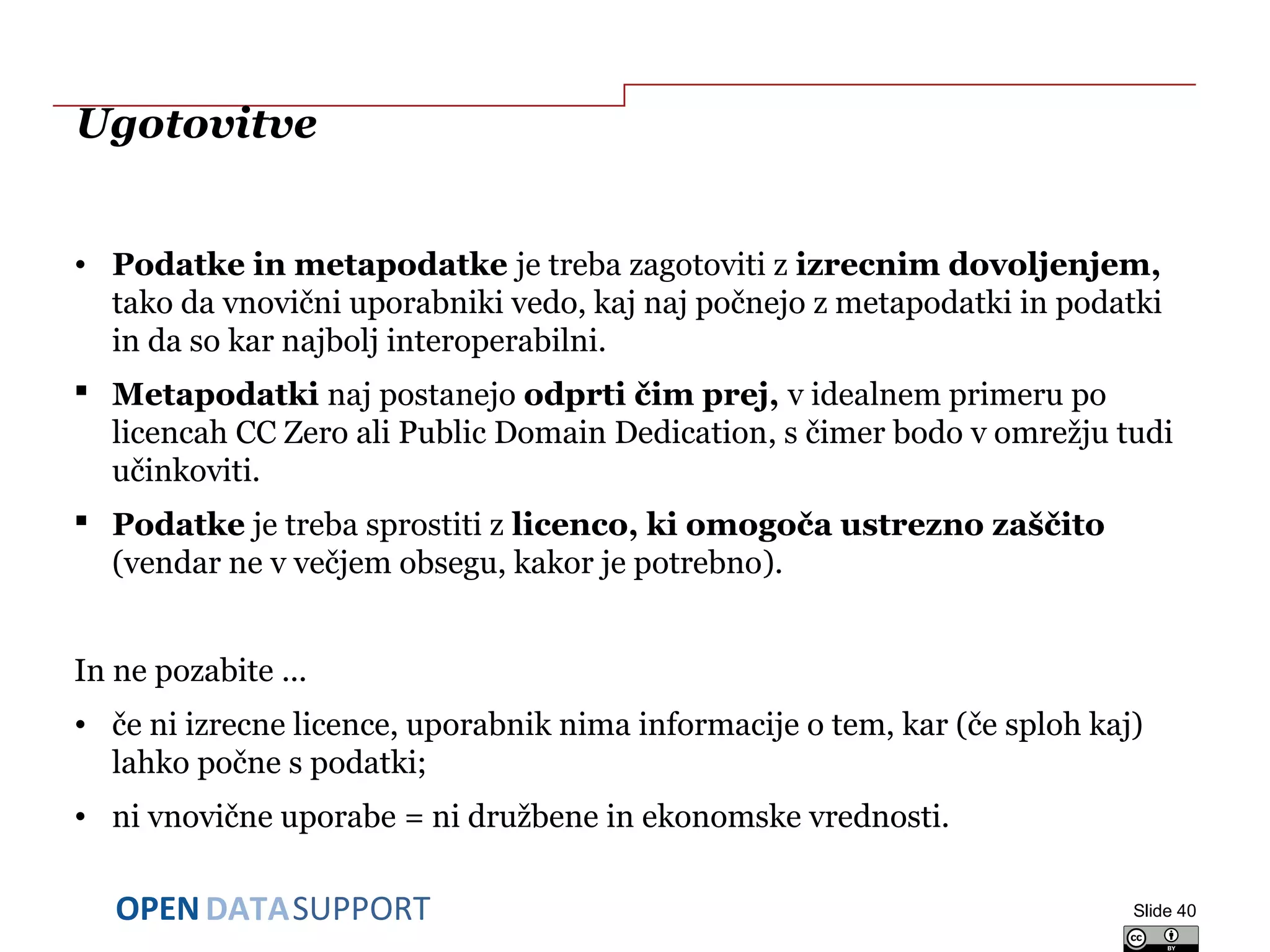 DATASUPPORTOPEN
Ugotovitve
• Podatke in metapodatke je treba zagotoviti z izrecnim dovoljenjem,
tako da vnovični uporabniki vedo, kaj naj počnejo z metapodatki in podatki
in da so kar najbolj interoperabilni.
 Metapodatki naj postanejo odprti čim prej, v idealnem primeru po
licencah CC Zero ali Public Domain Dedication, s čimer bodo v omrežju tudi
učinkoviti.
 Podatke je treba sprostiti z licenco, ki omogoča ustrezno zaščito
(vendar ne v večjem obsegu, kakor je potrebno).
In ne pozabite ...
• če ni izrecne licence, uporabnik nima informacije o tem, kar (če sploh kaj)
lahko počne s podatki;
• ni vnovične uporabe = ni družbene in ekonomske vrednosti.
Slide 40
 