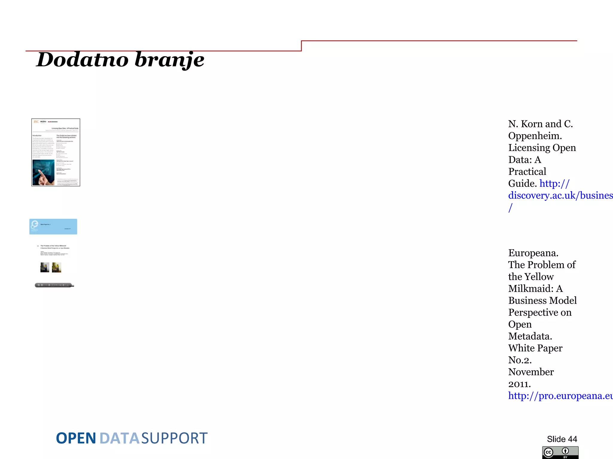 DATASUPPORTOPEN
Dodatno branje
N. Korn and C.
Oppenheim.
Licensing Open
Data: A
Practical
Guide. http://
discovery.ac.uk/busines
/
Europeana.
The Problem of
the Yellow
Milkmaid: A
Business Model
Perspective on
Open
Metadata.
White Paper
No.2.
November
2011.
http://pro.europeana.eu
Slide 44
 