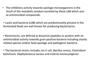• Bacteriocins, are defined as bioactive peptides or protein with an
antimicrobial activity towards gram positive bacteria including closely
related species and/or food spoilage and pathogenic bacteria.
• The bacterial strains includes are E coli, Bacillus cereus, Clostridium
botulinum, Staphylococcus aureus and Listeria monocytogenes.
• Lactic acid bacteria (LAB) which are predominantly present in the
fermented foods are well known for producing bacteriocins.
• The inhibitory activity towards spoilage microorganisms is the
result of the metabolic product secreted by these LAB which acts
as antimicrobial compounds.
 