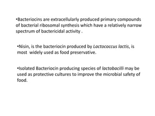 •Bacteriocins are extracellularly produced primary compounds
of bacterial ribosomal synthesis which have a relatively narrow
spectrum of bactericidal activity .
•Nisin, is the bacteriocin produced by Lactococcus lactis, is
most widely used as food preservative.
•Isolated Bacteriocin producing species of lactobacilli may be
used as protective cultures to improve the microbial safety of
food.
 