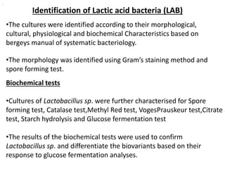 Identification of Lactic acid bacteria (LAB)
•The cultures were identified according to their morphological,
cultural, physiological and biochemical Characteristics based on
bergeys manual of systematic bacteriology.
•The morphology was identified using Gram’s staining method and
spore forming test.
.
Biochemical tests
•Cultures of Lactobacillus sp. were further characterised for Spore
forming test, Catalase test,Methyl Red test, VogesPrauskeur test,Citrate
test, Starch hydrolysis and Glucose fermentation test
•The results of the biochemical tests were used to confirm
Lactobacillus sp. and differentiate the biovariants based on their
response to glucose fermentation analyses.
 