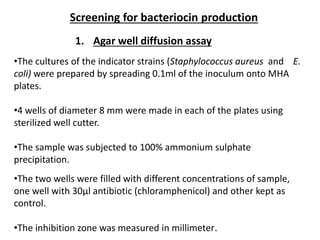 Screening for bacteriocin production
•The cultures of the indicator strains (Staphylococcus aureus and E.
coli) were prepared by spreading 0.1ml of the inoculum onto MHA
plates.
•4 wells of diameter 8 mm were made in each of the plates using
sterilized well cutter.
•The sample was subjected to 100% ammonium sulphate
precipitation.
1. Agar well diffusion assay
•The two wells were filled with different concentrations of sample,
one well with 30µl antibiotic (chloramphenicol) and other kept as
control.
•The inhibition zone was measured in millimeter.
 
