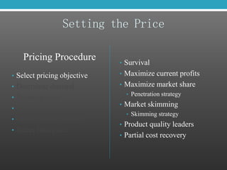 Setting the Price
Pricing Procedure
• Select pricing objective
• Determine demand
• Estimate costs
• Analyze competition
• Select pricing method
• Select final price
• Survival
• Maximize current profits
• Maximize market share
• Penetration strategy
• Market skimming
• Skimming strategy
• Product quality leaders
• Partial cost recovery
 