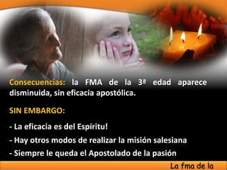 Consecuencias: la FMA de la 3ª edad aparece
disminuida, sin eficacia apostólica.
SIN EMBARGO:
- La eficacia es del Espíritu!
- Siempre le queda el Apostolado de la pasión
- Hay otros modos de realizar la misión salesiana
La fma de la
 