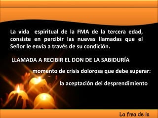 La vida espiritual de la FMA de la tercera edad,
consiste en percibir las nuevas llamadas que el
Señor le envía a través de su condición.
LLAMADA A RECIBIR EL DON DE LA SABIDURÍA
momento de crisis dolorosa que debe superar:
la aceptación del desprendimiento
La fma de la
 