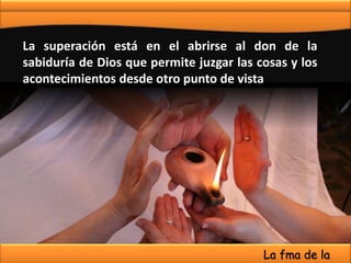 La superación está en el abrirse al don de la
sabiduría de Dios que permite juzgar las cosas y los
acontecimientos desde otro punto de vista
La fma de la
 