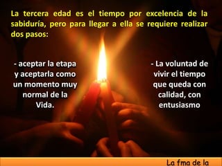 - La voluntad de
vivir el tiempo
que queda con
calidad, con
entusiasmo
- aceptar la etapa
y aceptarla como
un momento muy
normal de la
Vida.
La tercera edad es el tiempo por excelencia de la
sabiduría, pero para llegar a ella se requiere realizar
dos pasos:
La fma de la
 
