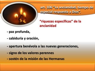 art. 106 “La ancianidad, tiempo de
especial respuesta a Dios”.
- paz profunda,
“riquezas específicas” de la
ancianidad
- sabiduría y oración,
- apertura benévola a las nuevas generaciones,
- signo de los valores perennes
- sostén de la misión de las Hermanas
 