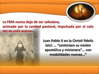 Juan Pablo II en la Christi fidelis
laici: … “continúen su misión
apostólica y misionera”… con
modalidades nuevas...”
La FMA nunca deja de ser salesiana,
animada por la caridad pastoral, impulsada por el celo
del da mihi animas.
 