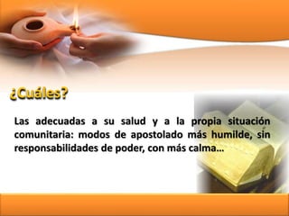 Las adecuadas a su salud y a la propia situación
comunitaria: modos de apostolado más humilde, sin
responsabilidades de poder, con más calma…
¿Cuáles?
 