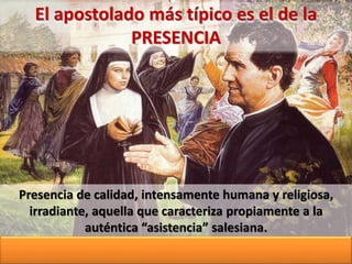 Presencia de calidad, intensamente humana y religiosa,
irradiante, aquella que caracteriza propiamente a la
auténtica “asistencia” salesiana.
El apostolado más típico es el de la
PRESENCIA
 