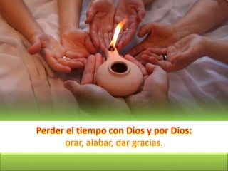 Perder el tiempo con Dios y por Dios:
orar, alabar, dar gracias.
 