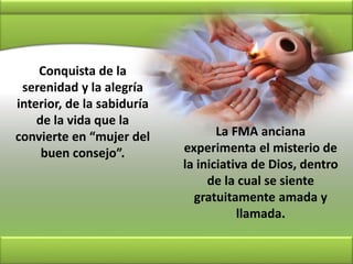 Conquista de la
serenidad y la alegría
interior, de la sabiduría
de la vida que la
convierte en “mujer del
buen consejo”.
La FMA anciana
experimenta el misterio de
la iniciativa de Dios, dentro
de la cual se siente
gratuitamente amada y
llamada.
 