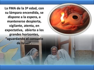 La FMA de la 3ª edad, con
su lámpara encendida, se
dispone a la espera, a
mantenerse despierta,
vigilante, atenta, en
expectativa, abierta a los
grandes horizontes,
“aguardando el consuelo
de Israel”.
 