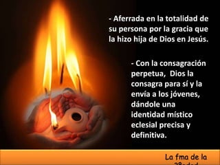- Con la consagración
perpetua, Dios la
consagra para sí y la
envía a los jóvenes,
dándole una
identidad místico
eclesial precisa y
definitiva.
- Aferrada en la totalidad de
su persona por la gracia que
la hizo hija de Dios en Jesús.
La fma de la
 