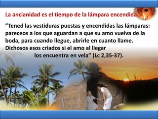 “Tened las vestiduras puestas y encendidas las lámparas:
pareceos a los que aguardan a que su amo vuelva de la
boda, para cuando llegue, abrirle en cuanto llame.
Dichosos esos criados si el amo al llegar
los encuentra en vela” (Lc 2,35-37).
La ancianidad es el tiempo de la lámpara encendida...
 