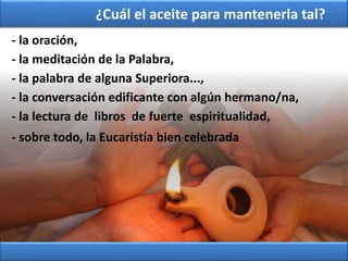 - la oración,
- la meditación de la Palabra,
- la palabra de alguna Superiora...,
- la lectura de libros de fuerte espiritualidad,
- sobre todo, la Eucaristía bien celebrada
- la conversación edificante con algún hermano/na,
¿Cuál el aceite para mantenerla tal?
 
